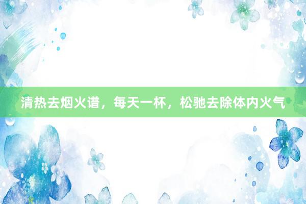 清热去烟火谱，每天一杯，松驰去除体内火气