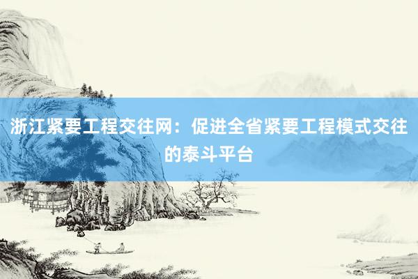 浙江紧要工程交往网：促进全省紧要工程模式交往的泰斗平台